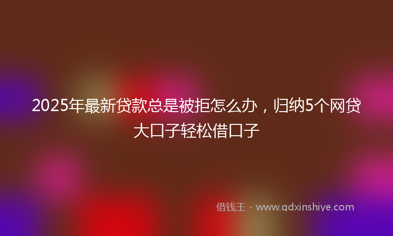 2025年最新贷款总是被拒怎么办，归纳5个网贷大口子轻松借口子