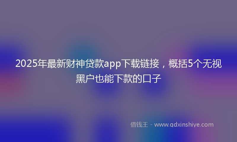 2025年最新财神贷款app下载链接，概括5个无视黑户也能下款的口子