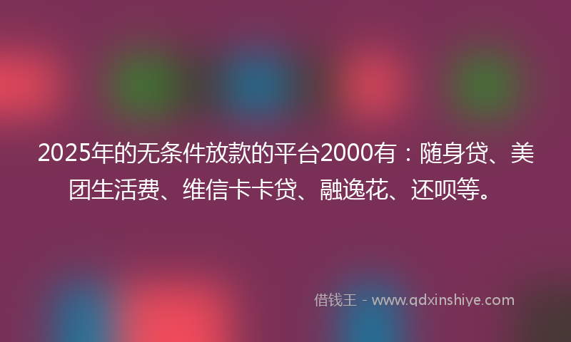2025年的无条件放款的平台2000有：随身贷、美团生活费、维信卡卡贷、融逸花、还呗等。