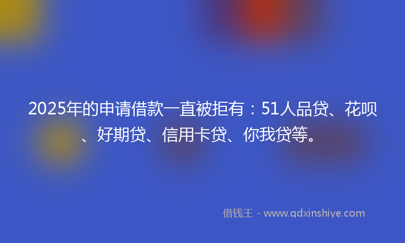 2025年的申请借款一直被拒有：51人品贷、花呗、好期贷、信用卡贷、你我贷等。