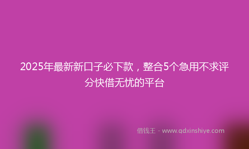 2025年最新新口子必下款，整合5个急用不求评分快借无忧的平台