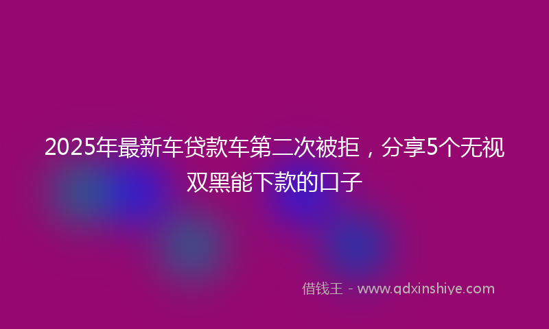 2025年最新车贷款车第二次被拒，分享5个无视双黑能下款的口子
