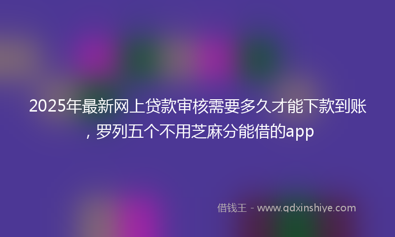 2025年最新网上贷款审核需要多久才能下款到账，罗列五个不用芝麻分能借的app