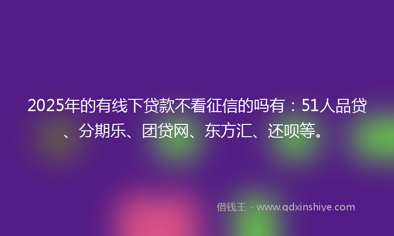 2025年的有线下贷款不看征信的吗有：51人品贷、分期乐、团贷网、东方汇、还呗等。