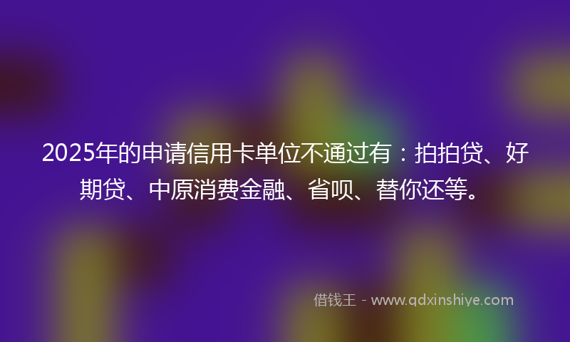 2025年的申请信用卡单位不通过有：拍拍贷、好期贷、中原消费金融、省呗、替你还等。