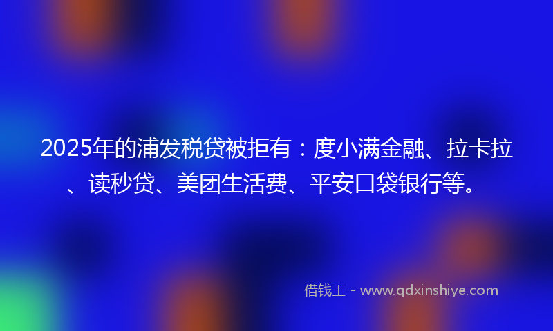 2025年的浦发税贷被拒有：度小满金融、拉卡拉、读秒贷、美团生活费、平安口袋银行等。