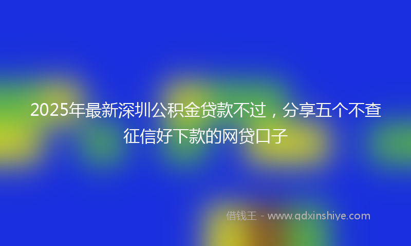 2025年最新深圳公积金贷款不过，分享五个不查征信好下款的网贷口子