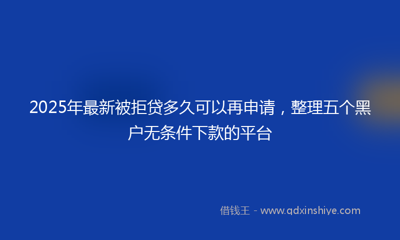 2025年最新被拒贷多久可以再申请，整理五个黑户无条件下款的平台
