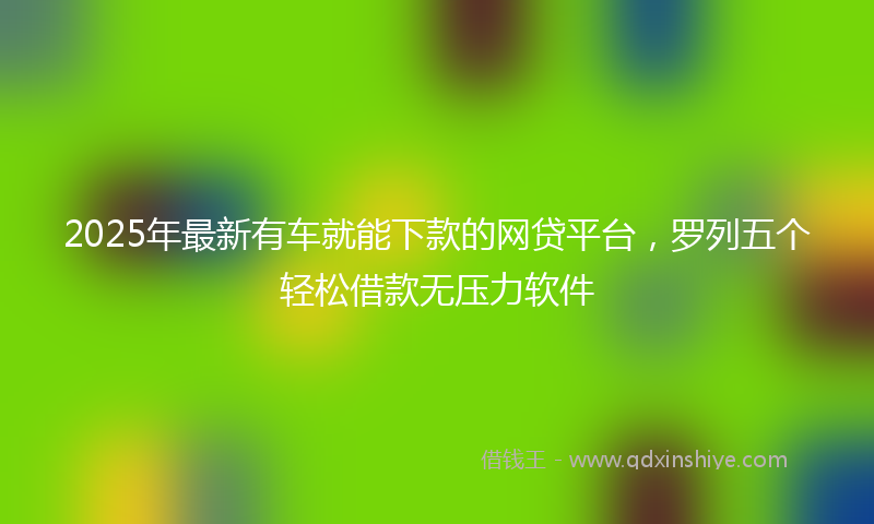 2025年最新有车就能下款的网贷平台，罗列五个轻松借款无压力软件