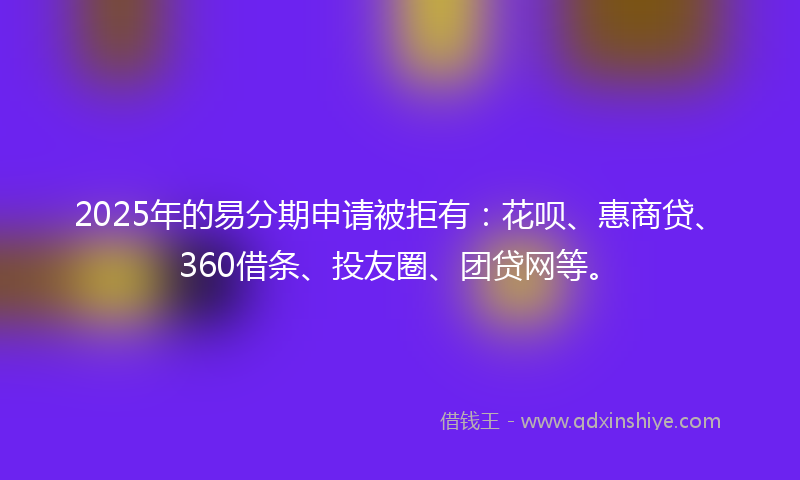 2025年的易分期申请被拒有：花呗、惠商贷、360借条、投友圈、团贷网等。