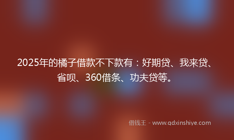2025年的橘子借款不下款有：好期贷、我来贷、省呗、360借条、功夫贷等。
