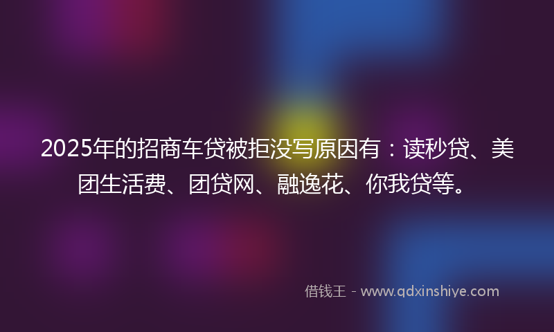 2025年的招商车贷被拒没写原因有：读秒贷、美团生活费、团贷网、融逸花、你我贷等。
