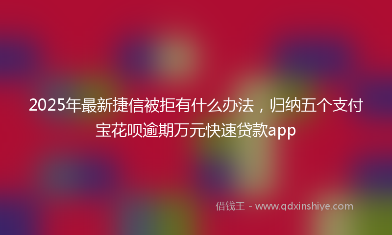 2025年最新捷信被拒有什么办法，归纳五个支付宝花呗逾期万元快速贷款app