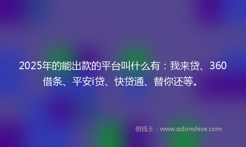 2025年的能出款的平台叫什么有：我来贷、360借条、平安i贷、快贷通、替你还等。