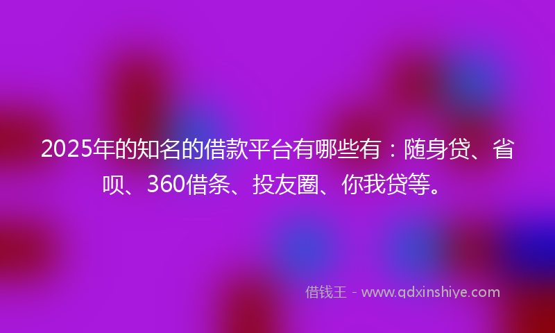 2025年的知名的借款平台有哪些有：随身贷、省呗、360借条、投友圈、你我贷等。