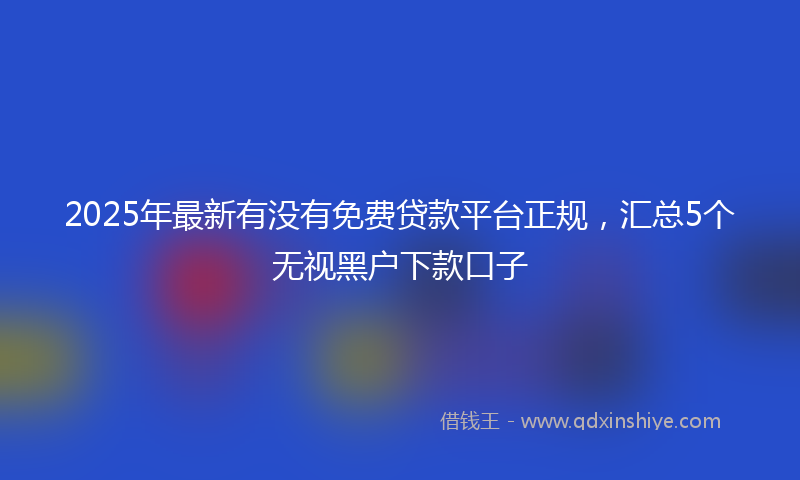 2025年最新有没有免费贷款平台正规，汇总5个无视黑户下款口子
