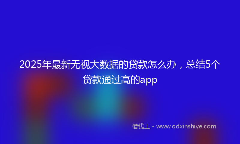 2025年最新无视大数据的贷款怎么办，总结5个贷款通过高的app