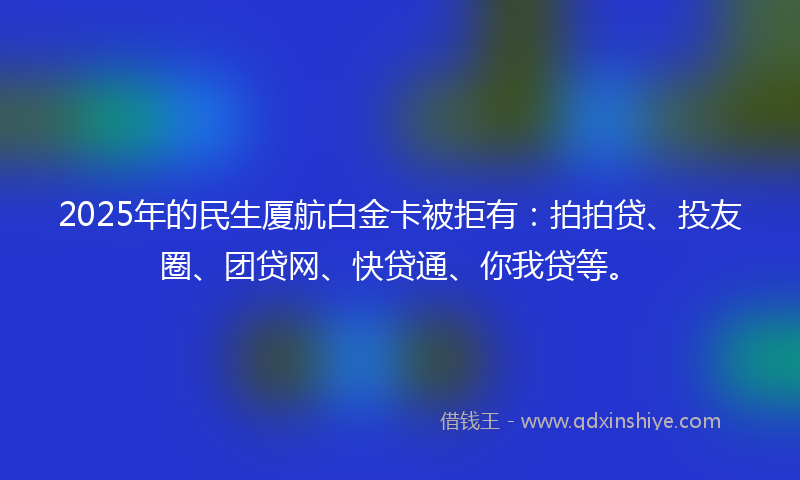2025年的民生厦航白金卡被拒有：拍拍贷、投友圈、团贷网、快贷通、你我贷等。