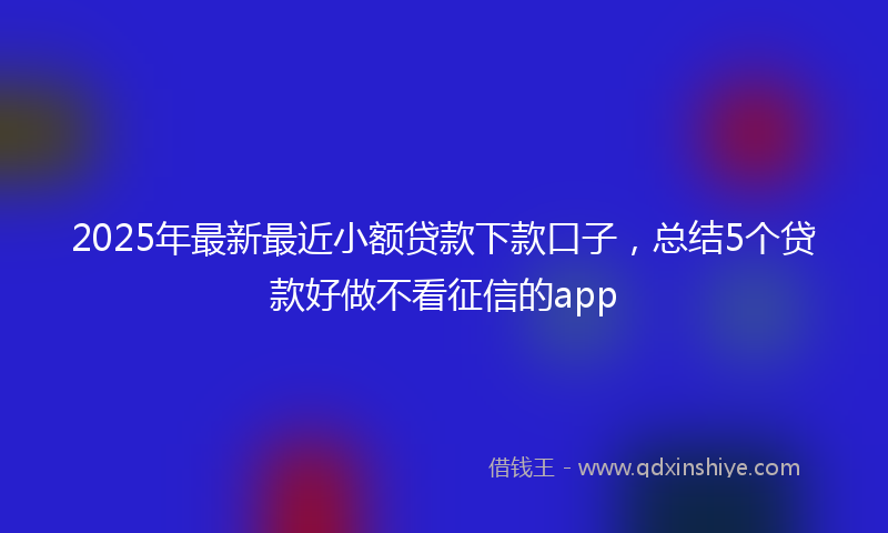 2025年最新最近小额贷款下款口子，总结5个贷款好做不看征信的app