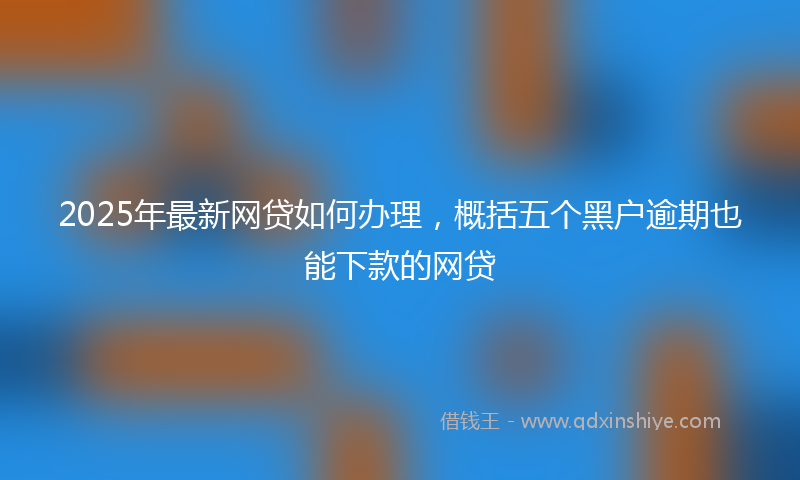 2025年最新网贷如何办理，概括五个黑户逾期也能下款的网贷