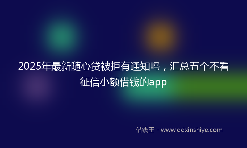 2025年最新随心贷被拒有通知吗，汇总五个不看征信小额借钱的app