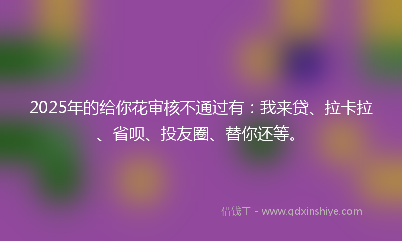 2025年的给你花审核不通过有：我来贷、拉卡拉、省呗、投友圈、替你还等。