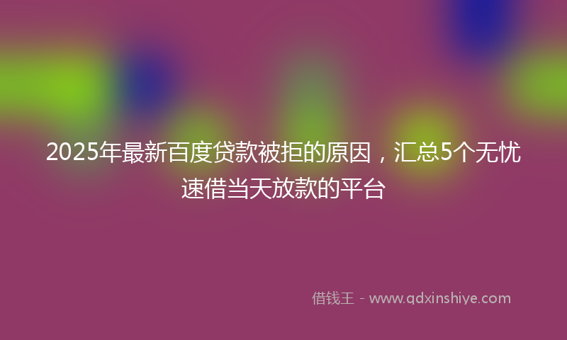 2025年最新百度贷款被拒的原因，汇总5个无忧速借当天放款的平台