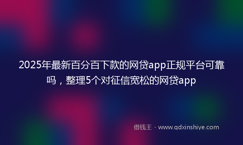 2025年最新百分百下款的网贷app正规平台可靠吗，整理5个对征信宽松的网贷app