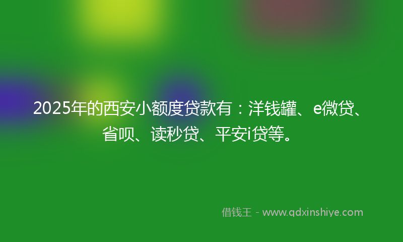 2025年的西安小额度贷款有：洋钱罐、e微贷、省呗、读秒贷、平安i贷等。