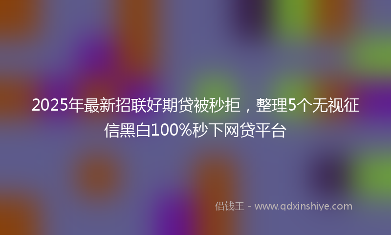 2025年最新招联好期贷被秒拒，整理5个无视征信黑白100%秒下网贷平台