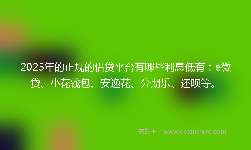 2025年的正规的借贷平台有哪些利息低有：e微贷、小花钱包、安逸花、分期乐、还呗等。