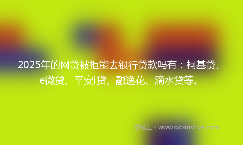 2025年的网贷被拒能去银行贷款吗有：柯基贷、e微贷、平安i贷、融逸花、滴水贷等。