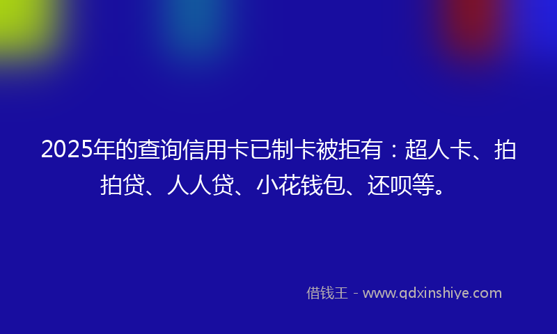 2025年的查询信用卡已制卡被拒有：超人卡、拍拍贷、人人贷、小花钱包、还呗等。