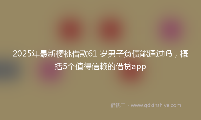 2025年最新樱桃借款61 岁男子负债能通过吗，概括5个值得信赖的借贷app