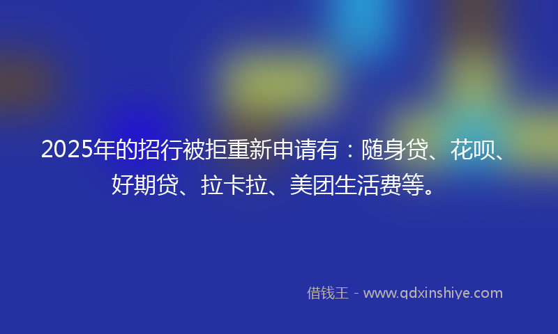 2025年的招行被拒重新申请有：随身贷、花呗、好期贷、拉卡拉、美团生活费等。
