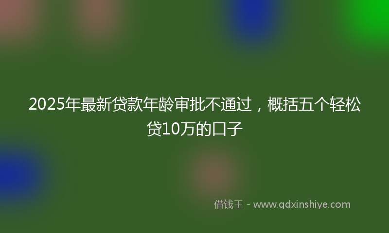 2025年最新贷款年龄审批不通过，概括五个轻松贷10万的口子