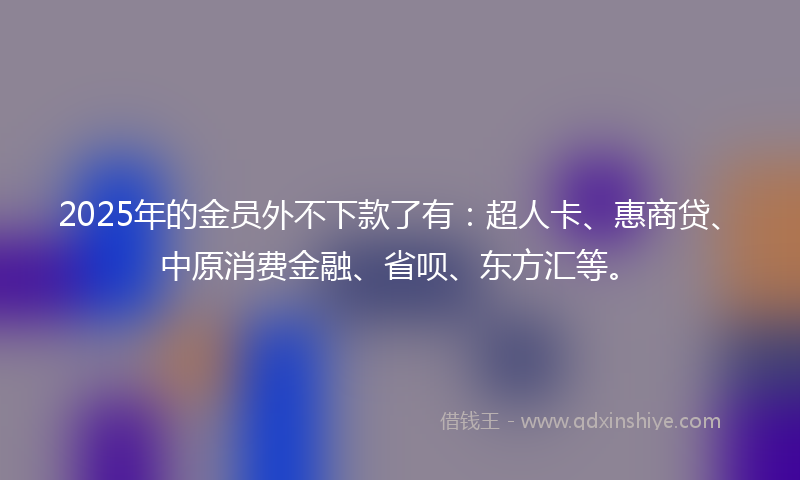2025年的金员外不下款了有：超人卡、惠商贷、中原消费金融、省呗、东方汇等。