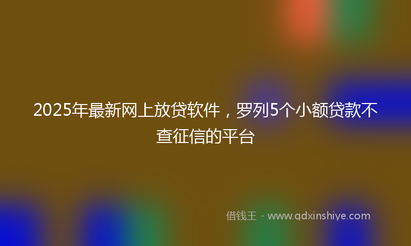 2025年最新网上放贷软件，罗列5个小额贷款不查征信的平台