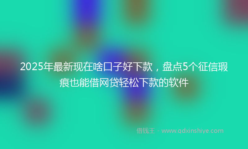2025年最新现在啥口子好下款，盘点5个征信瑕疵也能借网贷轻松下款的软件