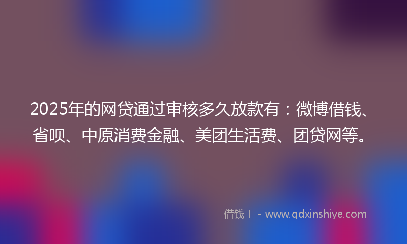 2025年的网贷通过审核多久放款有：微博借钱、省呗、中原消费金融、美团生活费、团贷网等。