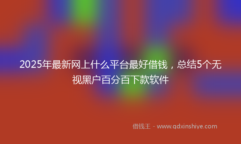 2025年最新网上什么平台最好借钱，总结5个无视黑户百分百下款软件