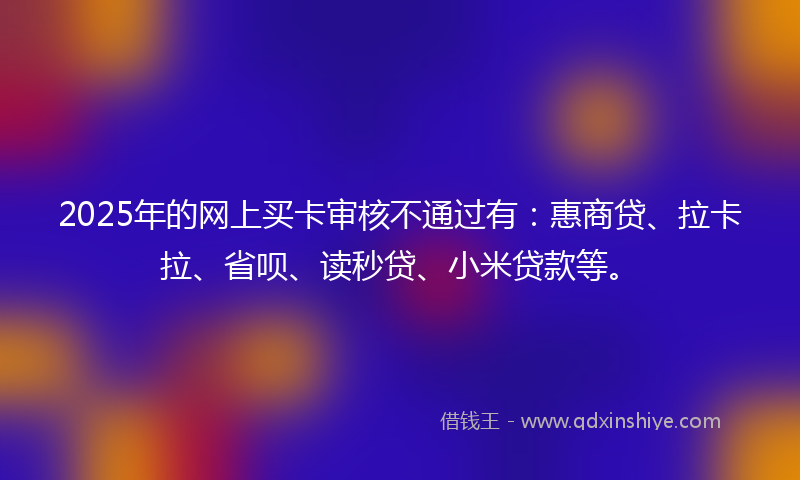 2025年的网上买卡审核不通过有：惠商贷、拉卡拉、省呗、读秒贷、小米贷款等。
