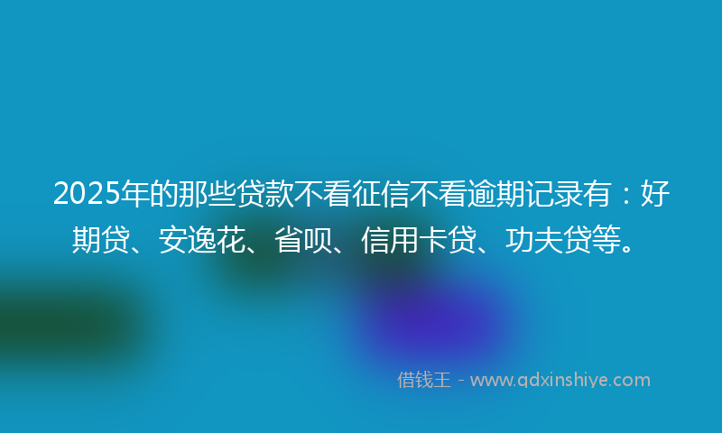 2025年的那些贷款不看征信不看逾期记录有：好期贷、安逸花、省呗、信用卡贷、功夫贷等。