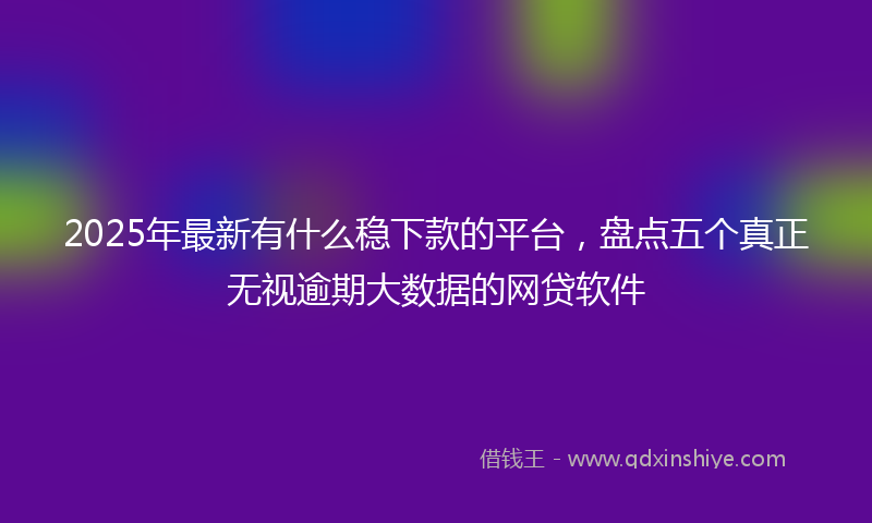 2025年最新有什么稳下款的平台，盘点五个真正无视逾期大数据的网贷软件