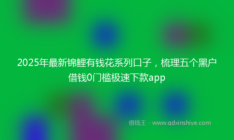 2025年最新锦鲤有钱花系列口子，梳理五个黑户借钱0门槛极速下款app
