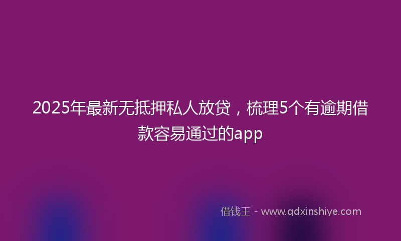 2025年最新无抵押私人放贷，梳理5个有逾期借款容易通过的app