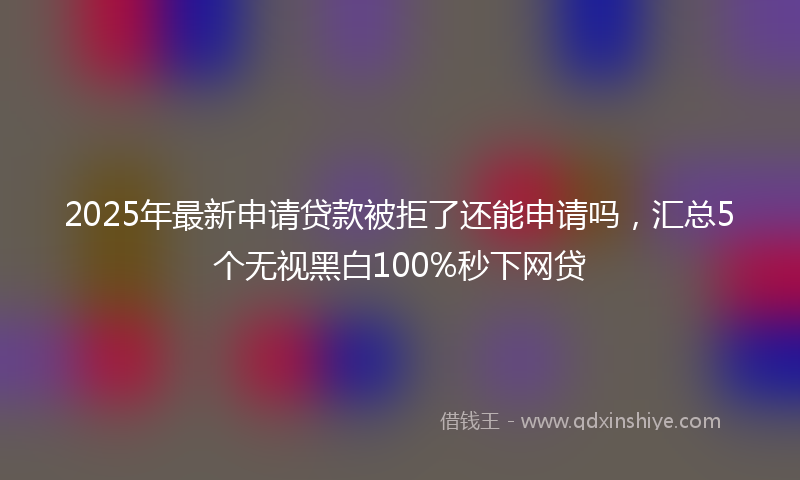 2025年最新申请贷款被拒了还能申请吗，汇总5个无视黑白100%秒下网贷