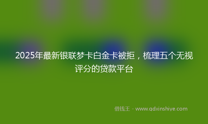 2025年最新银联梦卡白金卡被拒，梳理五个无视评分的贷款平台
