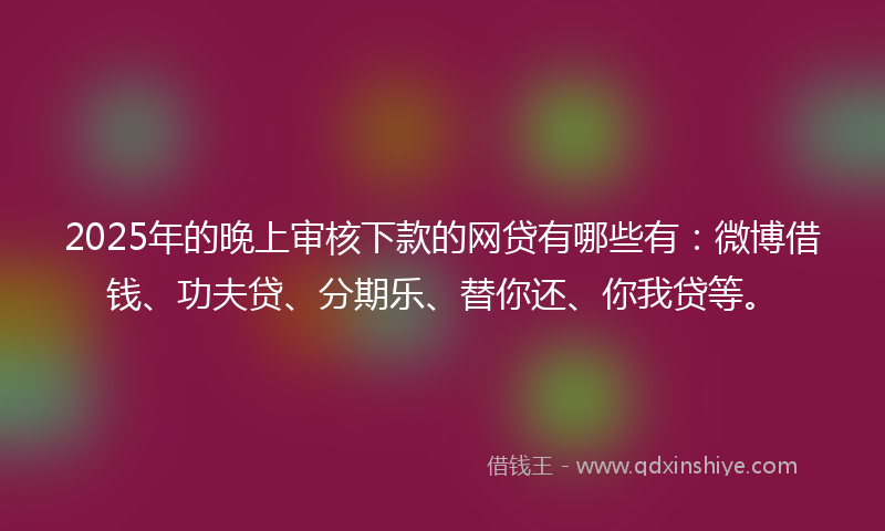 2025年的晚上审核下款的网贷有哪些有：微博借钱、功夫贷、分期乐、替你还、你我贷等。