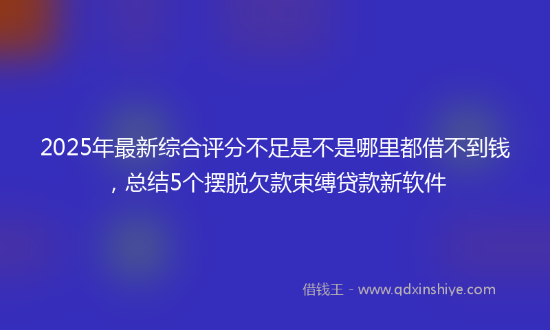 2025年最新综合评分不足是不是哪里都借不到钱，总结5个摆脱欠款束缚贷款新软件